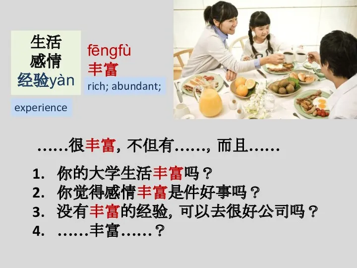 fēngfù 丰富 ……很丰富，不但有……，而且…… rich; abundant; 生活 感情 经验yàn experience 你的大学生活丰富吗？ 你觉得感情丰富是件好事吗？ 没有丰富的经验，可以去很好公司吗？ ……丰富……？