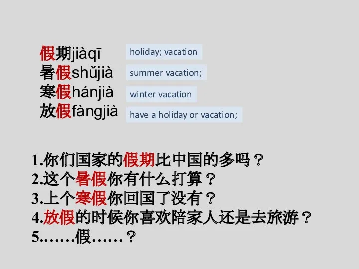 假期jiàqī 暑假shǔjià 寒假hánjià 放假fàngjià 1.你们国家的假期比中国的多吗？ 2.这个暑假你有什么打算？ 3.上个寒假你回国了没有？ 4.放假的时候你喜欢陪家人还是去旅游？ 5.……假……？ holiday;