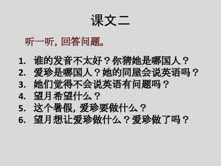 课文二 听一听，回答问题。 谁的发音不太好？你猜她是哪国人？ 爱珍是哪国人？她的同屋会说英语吗？ 她们觉得不会说英语有问题吗？ 望月希望什么？ 这个暑假，爱珍要做什么？ 望月想让爱珍做什么？爱珍做了吗？