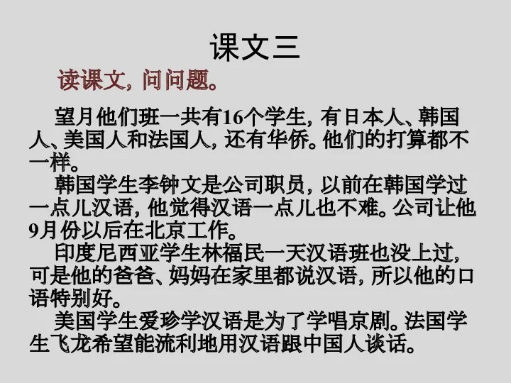 课文三 读课文，问问题。 望月他们班一共有16个学生，有日本人、韩国人、美国人和法国人，还有华侨。他们的打算都不一样。 韩国学生李钟文是公司职员，以前在韩国学过一点儿汉语，他觉得汉语一点儿也不难。公司让他9月份以后在北京工作。 印度尼西亚学生林福民一天汉语班也没上过，可是他的爸爸、妈妈在家里都说汉语，所以他的口语特别好。 美国学生爱珍学汉语是为了学唱京剧。法国学生飞龙希望能流利地用汉语跟中国人谈话。