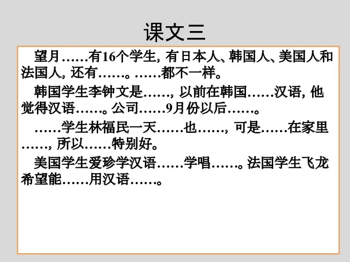 课文三 望月……有16个学生，有日本人、韩国人、美国人和法国人，还有……。……都不一样。 韩国学生李钟文是……，以前在韩国……汉语，他觉得汉语……。公司……9月份以后……。 ……学生林福民一天……也……，可是……在家里……，所以……特别好。 美国学生爱珍学汉语……学唱……。法国学生飞龙希望能……用汉语……。