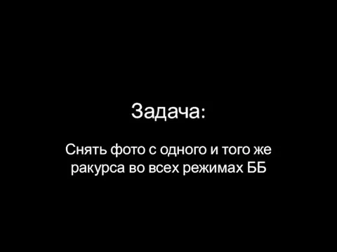 Задача: Снять фото с одного и того же ракурса во всех режимах ББ