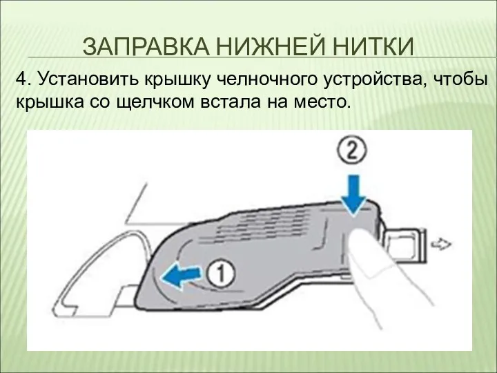 ЗАПРАВКА НИЖНЕЙ НИТКИ 4. Установить крышку челночного устройства, чтобы крышка со щелчком встала на место.