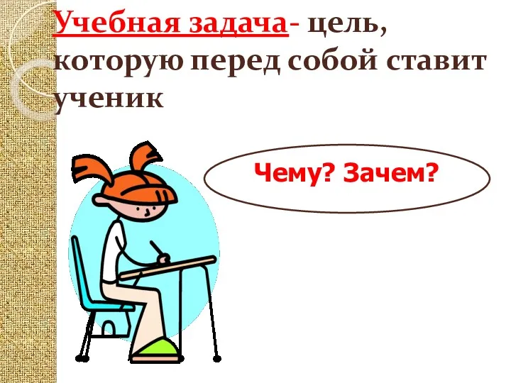 Учебная задача- цель, которую перед собой ставит ученик Чему? Зачем?