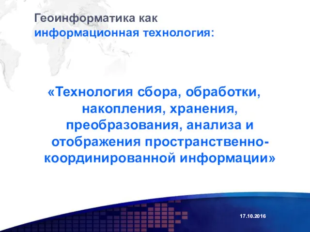 Геоинформатика как информационная технология: «Технология сбора, обработки, накопления, хранения, преобразования, анализа и отображения пространственно-координированной информации» 17.10.2016