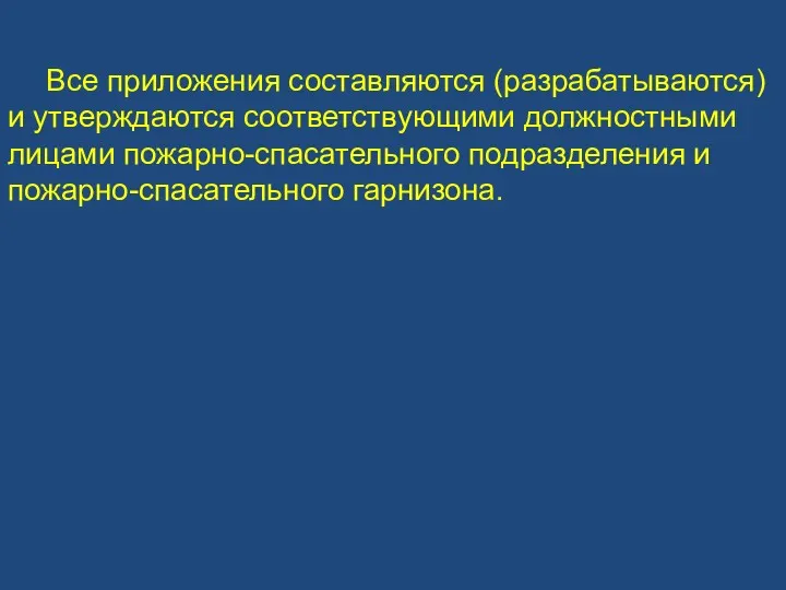 Все приложения составляются (разрабатываются) и утверждаются соответствующими должностными лицами пожарно-спасательного подразделения и пожарно-спасательного гарнизона.