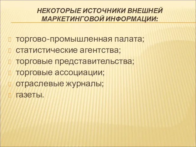 НЕКОТОРЫЕ ИСТОЧНИКИ ВНЕШНЕЙ МАРКЕТИНГОВОЙ ИНФОРМАЦИИ: торгово-промышленная палата; статистические агентства; торговые представительства; торговые ассоциации; отраслевые журналы; газеты.