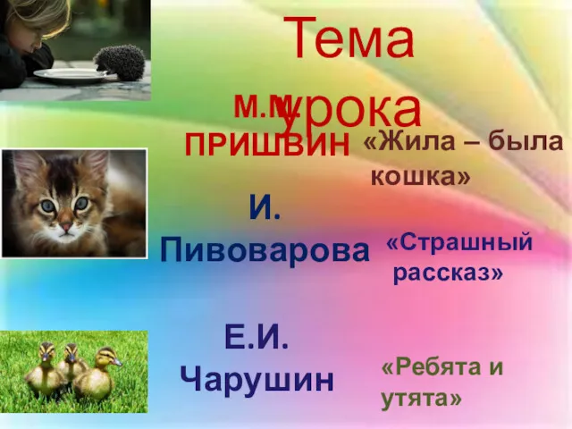М.М.ПРИШВИН И.Пивоварова Е.И.Чарушин Тема урока «Страшный рассказ» «Жила – была кошка» «Ребята и утята»