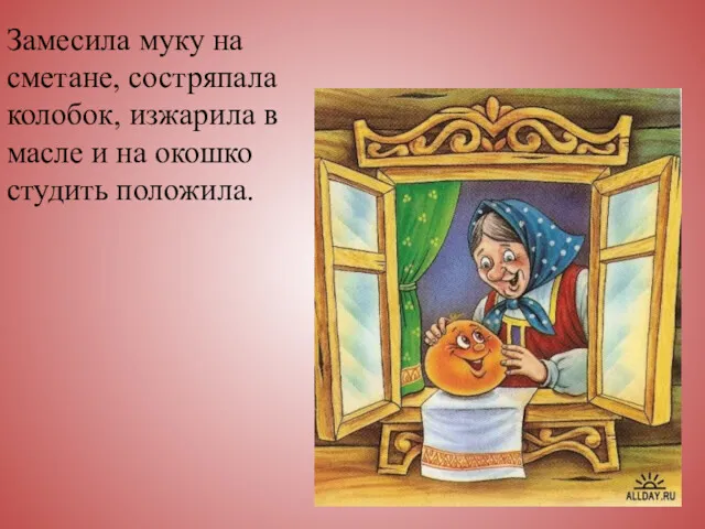 Замесила муку на сметане, состряпала колобок, изжарила в масле и на окошко студить положила.