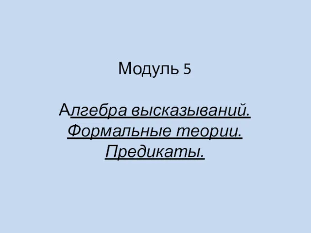 Алгебра высказываний. Формальные теории. Предикаты. Модуль 5