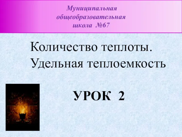 Количество теплоты. Удельная теплоемкость УРОК 2 Муниципальная общеобразовательная школа №67