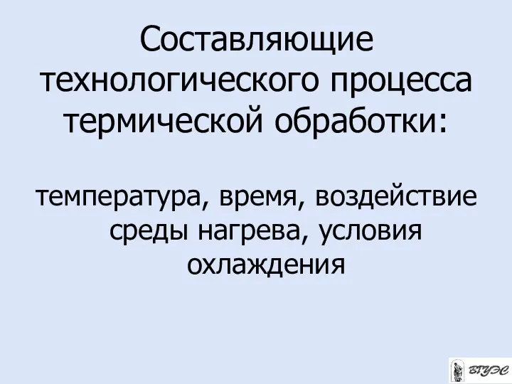 Составляющие технологического процесса термической обработки: температура, время, воздействие среды нагрева, условия охлаждения