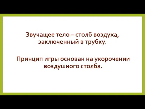 Звучащее тело – столб воздуха, заключенный в трубку. Принцип игры основан на укорочении воздушного столба.