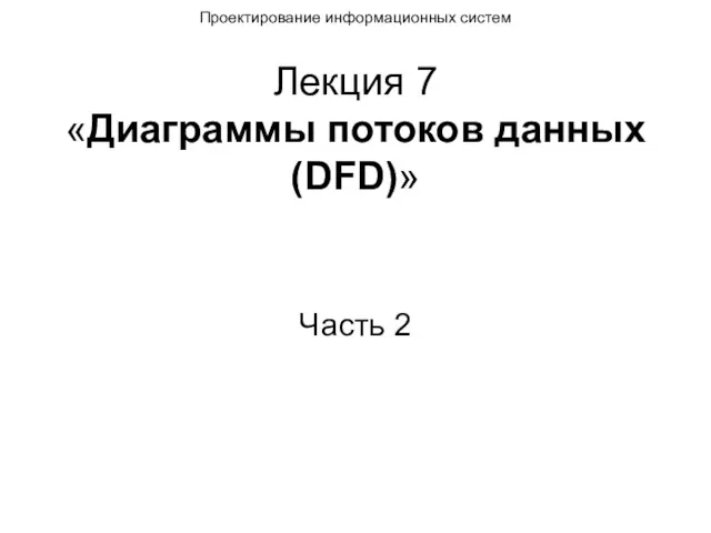 Лекция 7 «Диаграммы потоков данных (DFD)» Часть 2 Проектирование информационных систем