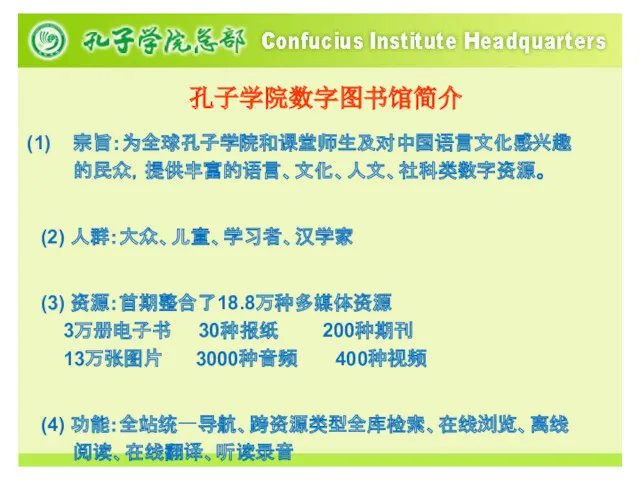 孔子学院数字图书馆简介 宗旨：为全球孔子学院和课堂师生及对中国语言文化感兴趣的民众，提供丰富的语言、文化、人文、社科类数字资源。 (2) 人群：大众、儿童、学习者、汉学家 (3) 资源：首期整合了18.8万种多媒体资源 3万册电子书 30种报纸 200种期刊 13万张图片 3000种音频 400种视频 (4) 功能：全站统一导航、跨资源类型全库检索、在线浏览、离线阅读、在线翻译、听读录音