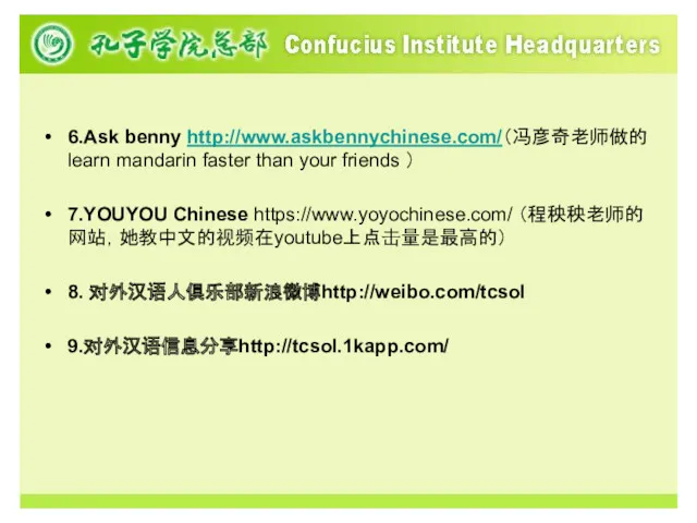 6.Ask benny http://www.askbennychinese.com/（冯彦奇老师做的learn mandarin faster than your friends ） 7.YOUYOU Chinese https://www.yoyochinese.com/ （程秧秧老师的网站，她教中文的视频在youtube上点击量是最高的） 8. 对外汉语人俱乐部新浪微博http://weibo.com/tcsol 9.对外汉语信息分享http://tcsol.1kapp.com/