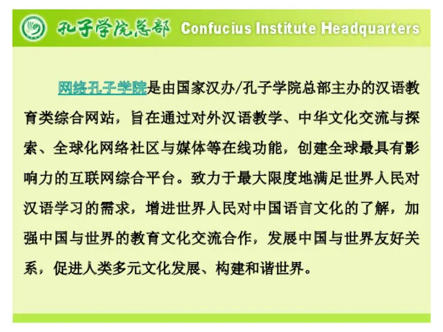 网络孔子学院是由国家汉办/孔子学院总部主办的汉语教育类综合网站，旨在通过对外汉语教学、中华文化交流与探索、全球化网络社区与媒体等在线功能，创建全球最具有影响力的互联网综合平台。致力于最大限度地满足世界人民对汉语学习的需求，增进世界人民对中国语言文化的了解，加强中国与世界的教育文化交流合作，发展中国与世界友好关系，促进人类多元文化发展、构建和谐世界。