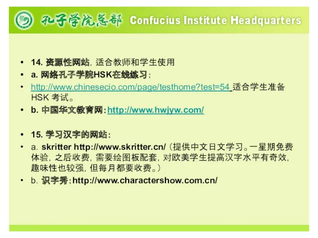 14. 资源性网站，适合教师和学生使用 a. 网络孔子学院HSK在线练习： http://www.chinesecio.com/page/testhome?test=54 适合学生准备HSK 考试。 b. 中国华文教育网：http://www.hwjyw.com/ 15. 学习汉字的网站： a．skritter http://www.skritter.cn/ （提供中文日文学习。一星期免费体验，之后收费，需要绘图板配套，对欧美学生提高汉字水平有奇效，趣味性也较强，但每月都要收费。） b．识字秀：http://www.charactershow.com.cn/