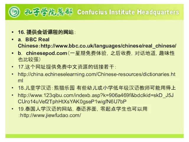 16. 提供会话课程的网站： a． BBC Real Chinese：http://www.bbc.co.uk/languages/chinese/real_chinese/ b． chinesepod.com（一星期免费体验，之后收费，对话地道，趣味性也比较强） 17.这个网址提供免费中文资源的链接若干： http://china.echineselearning.com/Chinese-resources/dictionaries.html 18.儿童学汉语：熊猫乐园 有些幼儿或小学低年级汉语教师可能用得上 http://www.123qibu.com/indexb.asp?k=906a469f&bdclkid=skD_J5JCUro14uVef2TphHtXsYAK0gseP1wigfN6U7bP 19.泰国人学汉语的网站，泰语界面，零起点学生也可以用：http://www.jiewfudao.com/