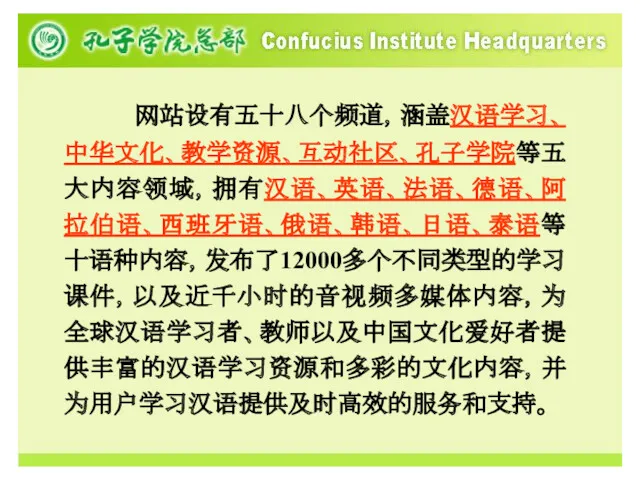 网站设有五十八个频道，涵盖汉语学习、中华文化、教学资源、互动社区、孔子学院等五大内容领域，拥有汉语、英语、法语、德语、阿拉伯语、西班牙语、俄语、韩语、日语、泰语等十语种内容，发布了12000多个不同类型的学习课件，以及近千小时的音视频多媒体内容，为全球汉语学习者、教师以及中国文化爱好者提供丰富的汉语学习资源和多彩的文化内容，并为用户学习汉语提供及时高效的服务和支持。