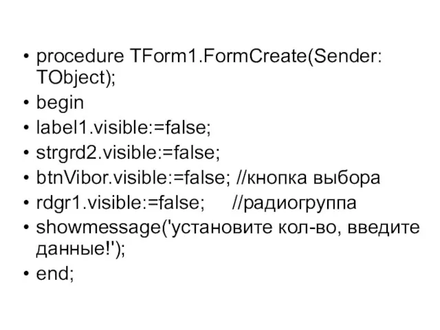 procedure TForm1.FormCreate(Sender: TObject); begin label1.visible:=false; strgrd2.visible:=false; btnVibor.visible:=false; //кнопка выбора rdgr1.visible:=false; //радиогруппа showmessage('установите кол-во, введите данные!'); end;
