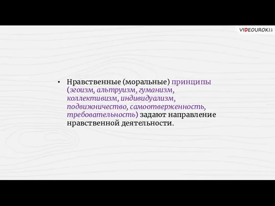 Нравственные (моральные) принципы (эгоизм, альтруизм, гуманизм, коллективизм, индивидуализм, подвижничество, самоотверженность, требовательность) задают направление нравственной деятельности.