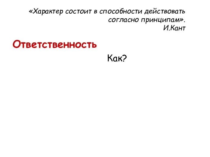 «Характер состоит в способности действовать согласно принципам». И.Кант Ответственность Как?