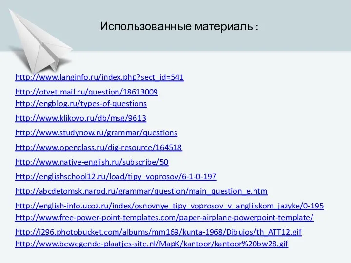 http://engblog.ru/types-of-questions http://www.studynow.ru/grammar/questions http://www.klikovo.ru/db/msg/9613 http://www.openclass.ru/dig-resource/164518 http://www.native-english.ru/subscribe/50 Использованные материалы: http://englishschool12.ru/load/tipy_voprosov/6-1-0-197 http://english-info.ucoz.ru/index/osnovnye_tipy_voprosov_v_anglijskom_jazyke/0-195 http://abcdetomsk.narod.ru/grammar/question/main_question_e.htm http://www.langinfo.ru/index.php?sect_id=541 http://otvet.mail.ru/question/18613009 http://www.free-power-point-templates.com/paper-airplane-powerpoint-template/ http://i296.photobucket.com/albums/mm169/kunta-1968/Dibujos/th_ATT12.gif http://www.bewegende-plaatjes-site.nl/MapK/kantoor/kantoor%20bw28.gif