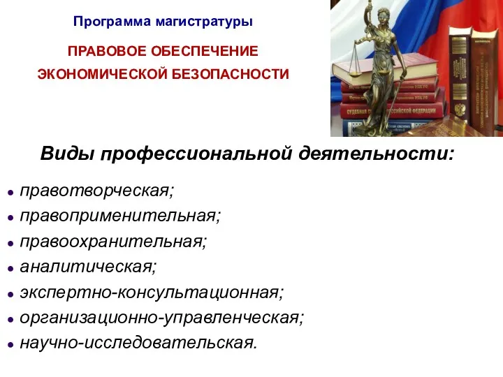 Программа магистратуры ПРАВОВОЕ ОБЕСПЕЧЕНИЕ ЭКОНОМИЧЕСКОЙ БЕЗОПАСНОСТИ Виды профессиональной деятельности: правотворческая; правоприменительная; правоохранительная; аналитическая; экспертно-консультационная; организационно-управленческая; научно-исследовательская.