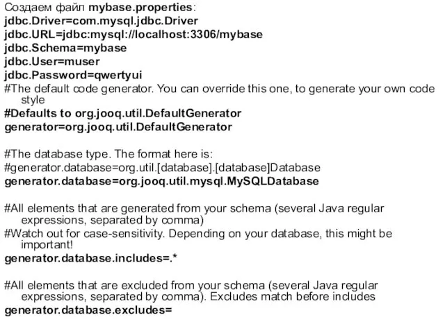 Создаем файл mybase.properties: jdbc.Driver=com.mysql.jdbc.Driver jdbc.URL=jdbc:mysql://localhost:3306/mybase jdbc.Schema=mybase jdbc.User=muser jdbc.Password=qwertyui #The default code generator. You