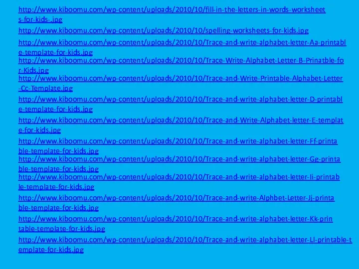 http://www.kiboomu.com/wp-content/uploads/2010/10/fill-in-the-letters-in-words-worksheets-for-kids-.jpg http://www.kiboomu.com/wp-content/uploads/2010/10/spelling-worksheets-for-kids.jpg http://www.kiboomu.com/wp-content/uploads/2010/10/Trace-and-write-alphabet-letter-Aa-printable-template-for-kids.jpg http://www.kiboomu.com/wp-content/uploads/2010/10/Trace-Write-Alphabet-Letter-B-Prinatble-for-Kids.jpg http://www.kiboomu.com/wp-content/uploads/2010/10/Trace-and-Write-Printable-Alphabet-Letter-Cc-Template.jpg http://www.kiboomu.com/wp-content/uploads/2010/10/Trace-and-write-alphabet-letter-D-printable-template-for-kids.jpg http://www.kiboomu.com/wp-content/uploads/2010/10/Trace-and-Write-Alphabet-letter-E-template-for-kids.jpg http://www.kiboomu.com/wp-content/uploads/2010/10/Trace-and-write-alphabet-letter-Ff-printable-template-for-kids.jpg http://www.kiboomu.com/wp-content/uploads/2010/10/Trace-and-write-alphabet-letter-Gg-printable-template-for-kids.jpg http://www.kiboomu.com/wp-content/uploads/2010/10/Trace-and-write-alphabet-letter-Ii-printable-template-for-kids.jpg http://www.kiboomu.com/wp-content/uploads/2010/10/Trace-and-write-Alphbet-Letter-Jj-printable-template-for-kids.jpg http://www.kiboomu.com/wp-content/uploads/2010/10/Trace-and-write-alphabet-letter-Kk-printable-template-for-kids.jpg http://www.kiboomu.com/wp-content/uploads/2010/10/Trace-and-write-alphabet-letter-Ll-printable-template-for-kids.jpg