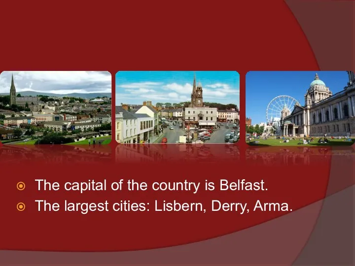 The capital of the country is Belfast. The largest cities: Lisbern, Derry, Arma.