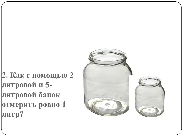 2. Как с помощью 2-литровой и 5-литровой банок отмерить ровно 1 литр?