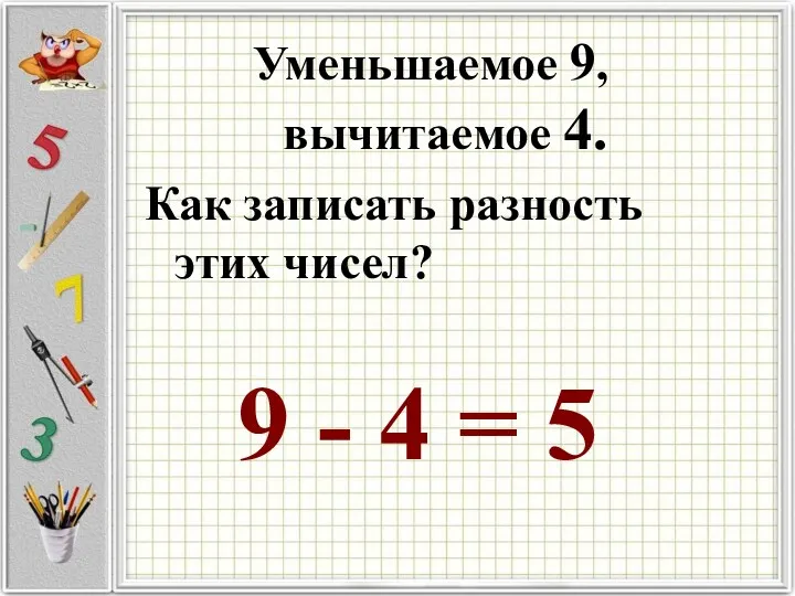 Уменьшаемое 9, вычитаемое 4. Как записать разность этих чисел? 9 - 4 = 5