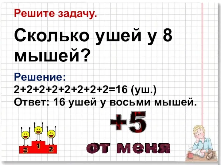 Решите задачу. Сколько ушей у 8 мышей? Решение: 2+2+2+2+2+2+2+2=16 (уш.) Ответ: 16 ушей у восьми мышей.