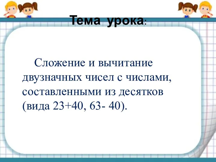 Тема урока: Сложение и вычитание двузначных чисел с числами, составленными из десятков (вида 23+40, 63- 40).