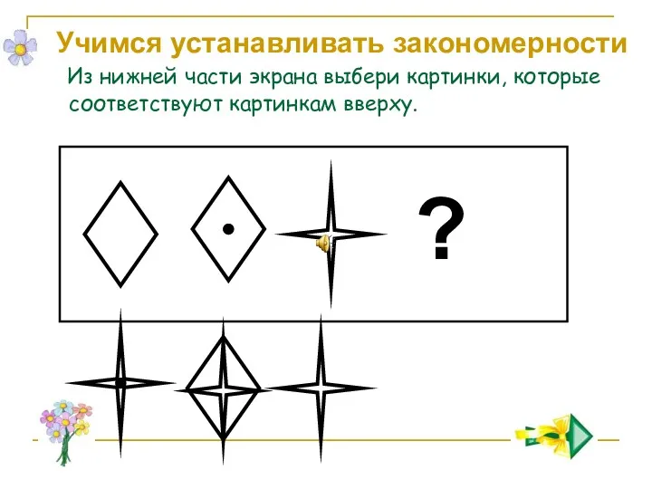 ? Учимся устанавливать закономерности Из нижней части экрана выбери картинки, которые соответствуют картинкам вверху.