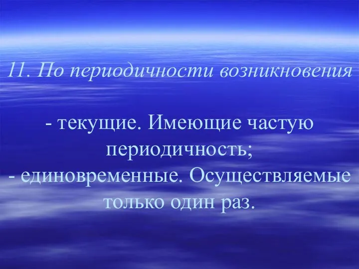 11. По периодичности возникновения - текущие. Имеющие частую периодичность; - единовременные. Осуществляемые только один раз.