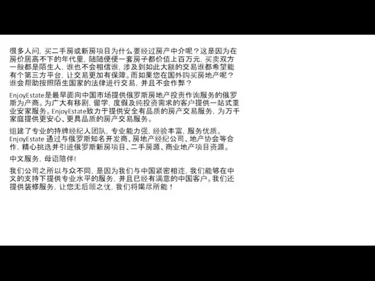 很多人问，买二手房或新房项目为什么要经过房产中介呢？这是因为在房价居高不下的年代里，随随便便一套房子都价值上百万元，买卖双方一般都是陌生人，谁也不会相信谁，涉及到如此大额的交易谁都希望能有个第三方平台，让交易更加有保障。而如果您在国外购买房地产呢？ 谁会帮助按照陌生国家的法律进行交易，并且不会作弊？ EnjoyEstate是最早面向中国市场提供俄罗斯房地产投责作询服务的俄罗斯为产商。为广大有移剧，留学，度假及纯投资需求的客户提供一站式重业安家服务。EnjoyEstate致力于提供安全有品质的房产交易服务，为万千家庭提供更安心、更具品质的房产交易服务。 组建了专业的持牌经纪人团队，专业能力强，经验丰富，服务优质。EnjoyEstate 通过与俄罗斯知名开发商、房地产经纪公司、地产协会等合作，精心挑选并引进俄罗斯新房项目、二手房源、商业地产项目资源。 中文服务，母语陪伴! 我们公司之所以与众不同，是因为我们与中国紧密相连，我们能够在中文的支持下提供专业水平的服务，并且已经有满意的中国客户。我们还提供装修服务，让您无后顾之忧，我们将竭尽所能！