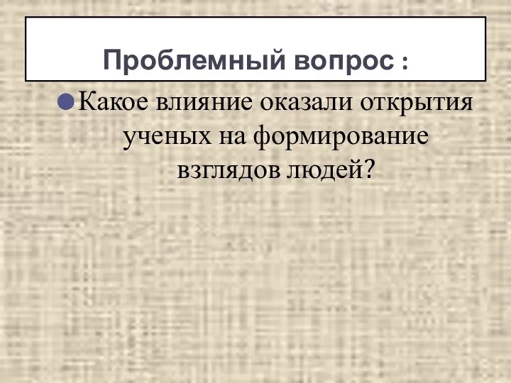 Вопрос: Какое влияние оказали открытия ученых на формирование взглядов людей? Проблемный вопрос :