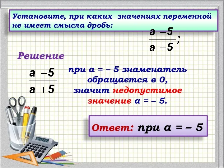 Установите, при каких значениях переменной не имеет смысла дробь: Ответ: при а = – 5 Решение