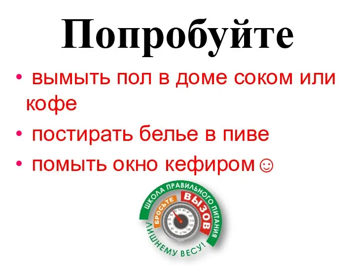 Попробуйте вымыть пол в доме соком или кофе постирать белье в пиве помыть окно кефиром☺