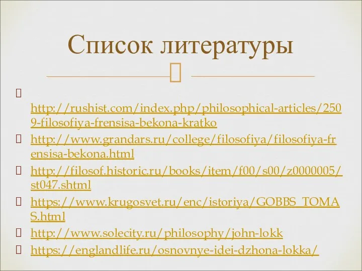 http://rushist.com/index.php/philosophical-articles/2509-filosofiya-frensisa-bekona-kratko http://www.grandars.ru/college/filosofiya/filosofiya-frensisa-bekona.html http://filosof.historic.ru/books/item/f00/s00/z0000005/st047.shtml https://www.krugosvet.ru/enc/istoriya/GOBBS_TOMAS.html http://www.solecity.ru/philosophy/john-lokk https://englandlife.ru/osnovnye-idei-dzhona-lokka/ Список литературы