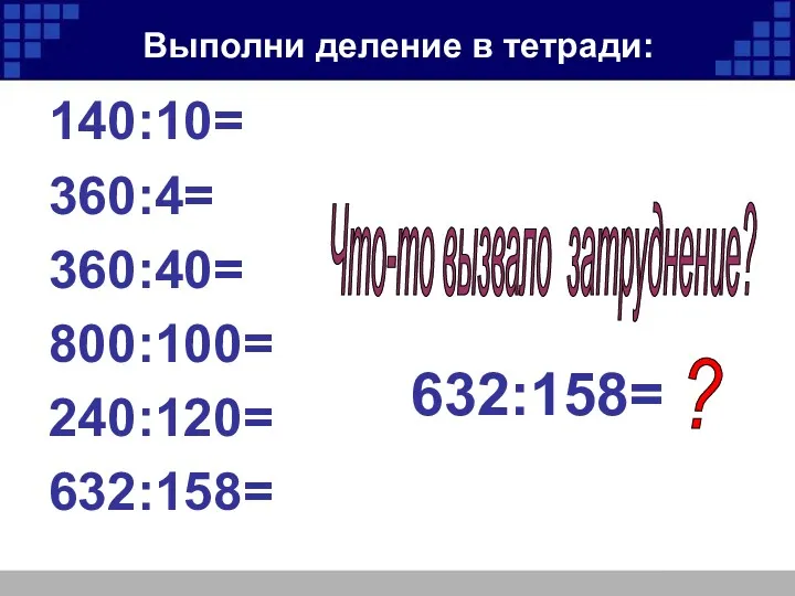 Выполни деление в тетради: 140:10= 360:4= 360:40= 800:100= 240:120= 632:158= Что-то вызвало затруднение? 632:158= ?