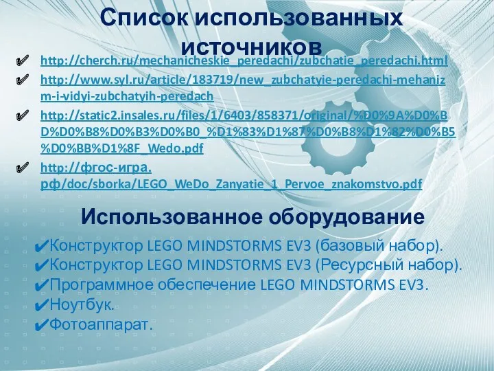 Список использованных источников http://cherch.ru/mechanicheskie_peredachi/zubchatie_peredachi.html http://www.syl.ru/article/183719/new_zubchatyie-peredachi-mehanizm-i-vidyi-zubchatyih-peredach http://static2.insales.ru/files/1/6403/858371/original/%D0%9A%D0%BD%D0%B8%D0%B3%D0%B0_%D1%83%D1%87%D0%B8%D1%82%D0%B5%D0%BB%D1%8F_Wedo.pdf http://фгос-игра.рф/doc/sborka/LEGO_WeDo_Zanyatie_1_Pervoe_znakomstvo.pdf Использованное оборудование Конструктор