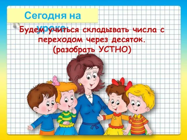 Сегодня на уроке: Будем учиться складывать числа с переходом через десяток. (разобрать УСТНО)