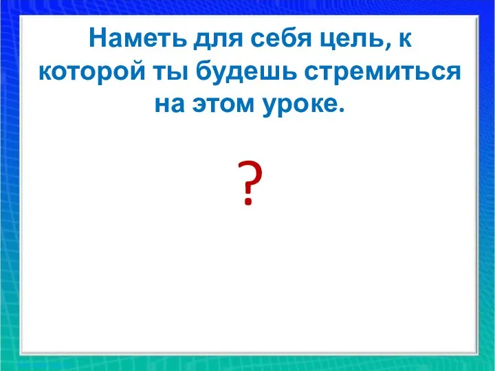 Наметь для себя цель, к которой ты будешь стремиться на этом уроке. ?