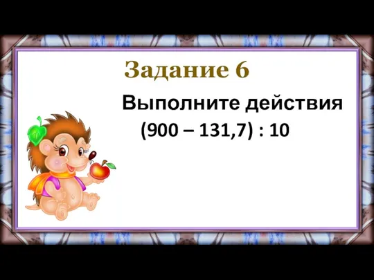 Задание 6 Выполните действия (900 – 131,7) : 10