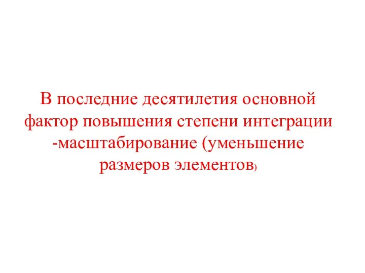 В последние десятилетия основной фактор повышения степени интеграции -масштабирование (уменьшение размеров элементов)