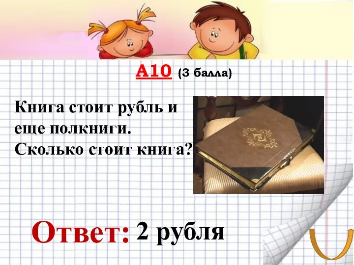 А10 (3 балла) Ответ: Книга стоит рубль и еще полкниги. Сколько стоит книга? 2 рубля